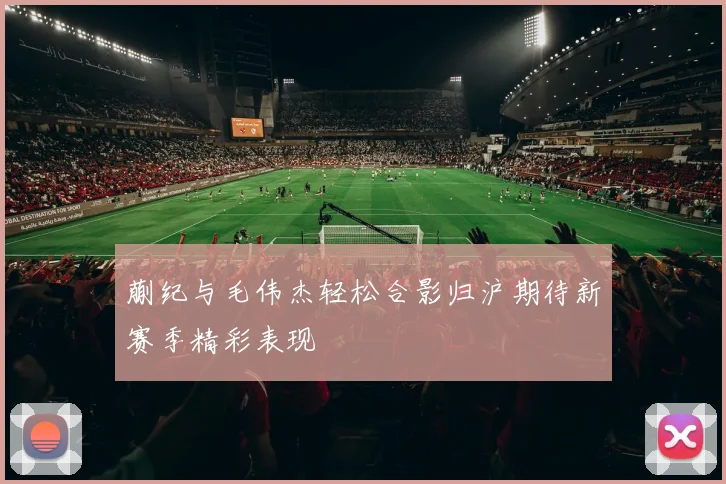 蒯纪与毛伟杰轻松合影归沪期待新赛季精彩表现