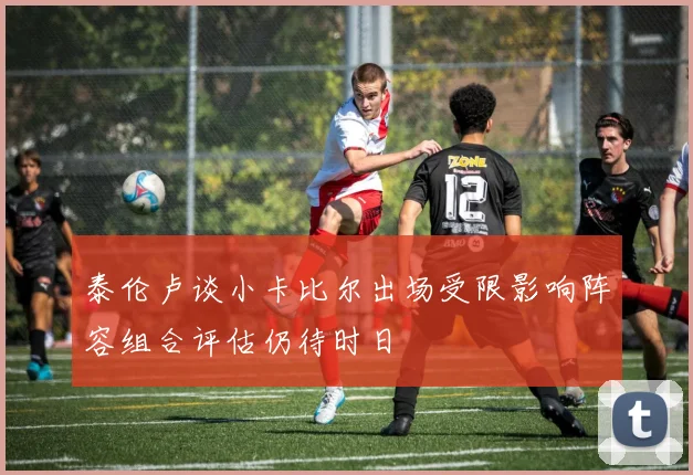 泰伦卢谈小卡比尔出场受限影响阵容组合评估仍待时日