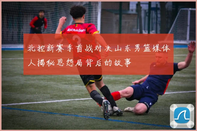 北控新赛季首战对决山东男篮媒体人揭秘恩怨局背后的故事