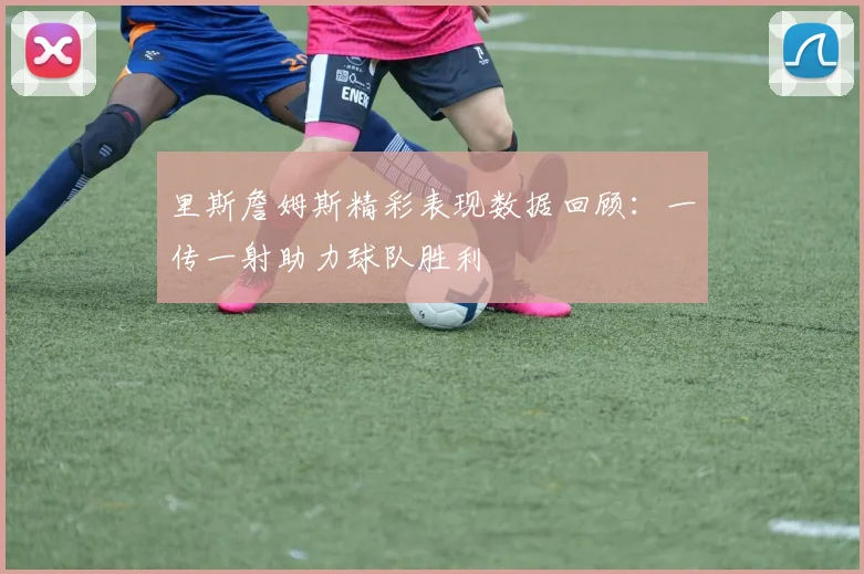 里斯詹姆斯精彩表现数据回顾：一传一射助力球队胜利