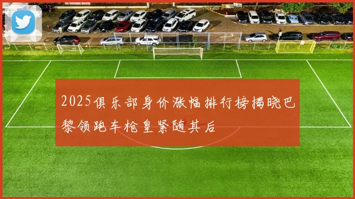 2025俱乐部身价涨幅排行榜揭晓巴黎领跑车枪皇紧随其后