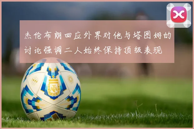 杰伦布朗回应外界对他与塔图姆的讨论强调二人始终保持顶级表现