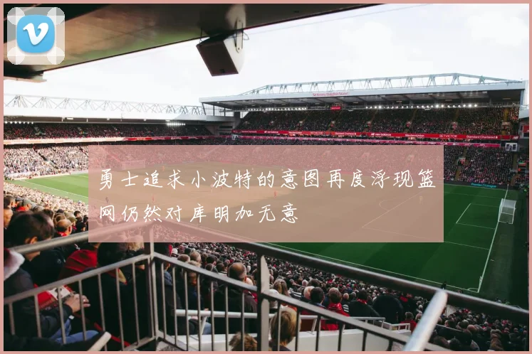 勇士追求小波特的意图再度浮现篮网仍然对库明加无意