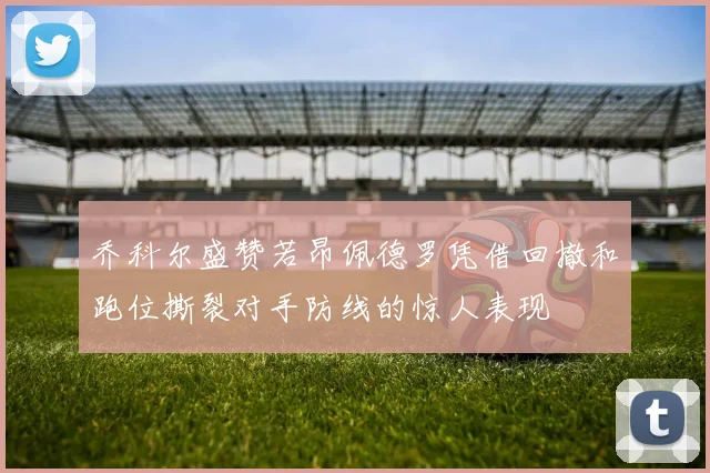 乔科尔盛赞若昂佩德罗凭借回撤和跑位撕裂对手防线的惊人表现