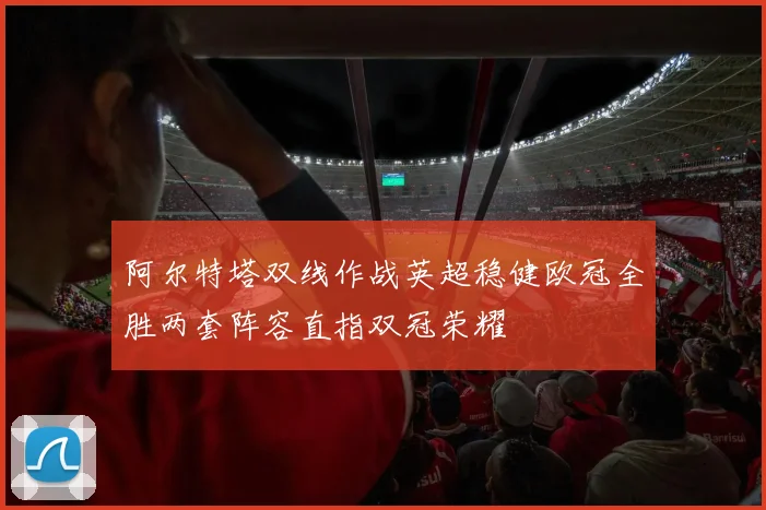 阿尔特塔双线作战英超稳健欧冠全胜两套阵容直指双冠荣耀