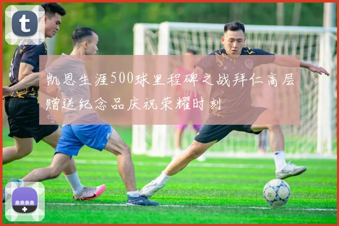 凯恩生涯500球里程碑之战拜仁高层赠送纪念品庆祝荣耀时刻