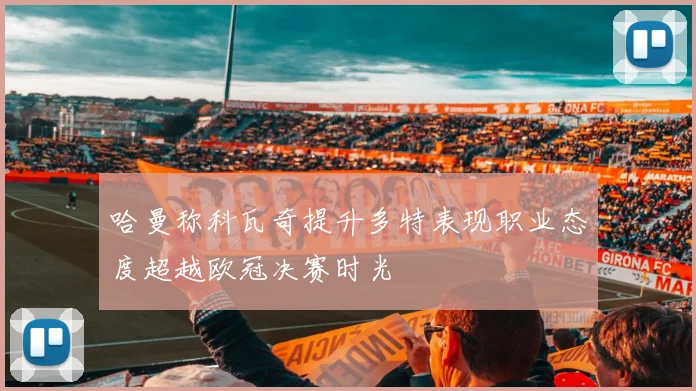 哈曼称科瓦奇提升多特表现职业态度超越欧冠决赛时光
