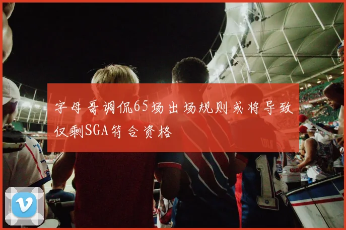 字母哥调侃65场出场规则或将导致仅剩SGA符合资格