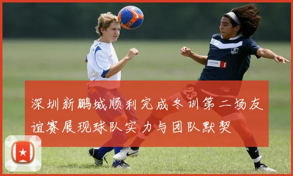 深圳新鹏城顺利完成冬训第二场友谊赛展现球队实力与团队默契