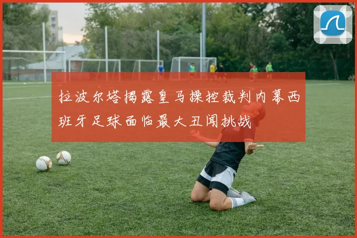 拉波尔塔揭露皇马操控裁判内幕西班牙足球面临最大丑闻挑战