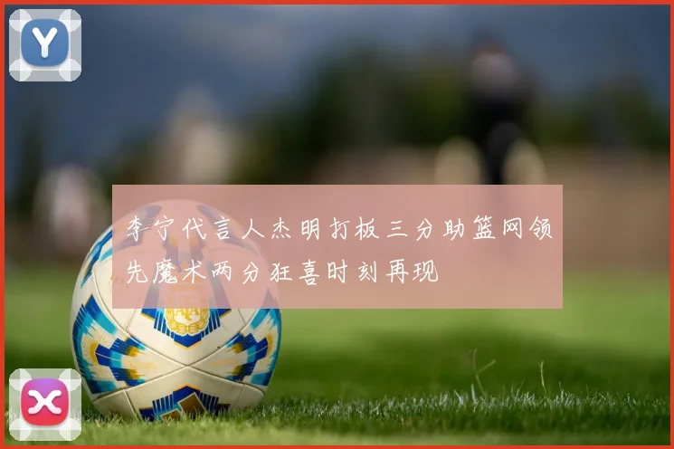 李宁代言人杰明打板三分助篮网领先魔术两分狂喜时刻再现