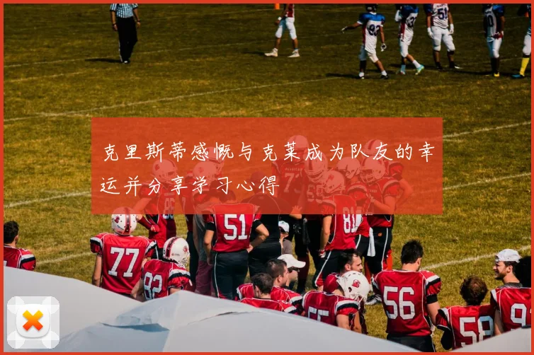 克里斯蒂感慨与克莱成为队友的幸运并分享学习心得
