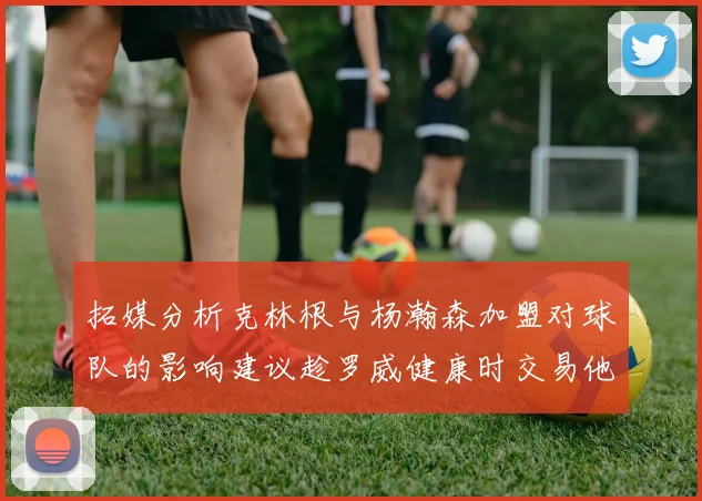 拓媒分析克林根与杨瀚森加盟对球队的影响建议趁罗威健康时交易他