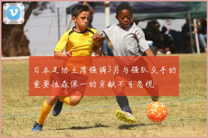 日本足协主席强调3月与强队交手的重要性森保一的贡献不可忽视