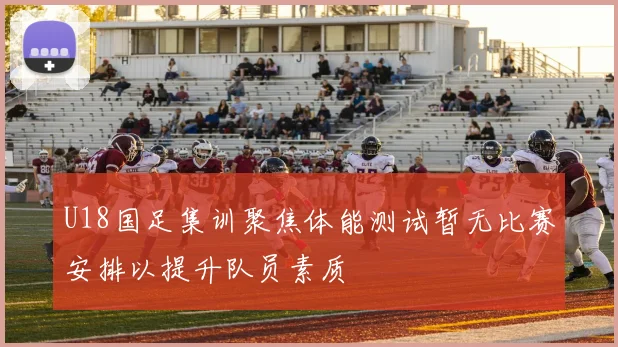U18国足集训聚焦体能测试暂无比赛安排以提升队员素质
