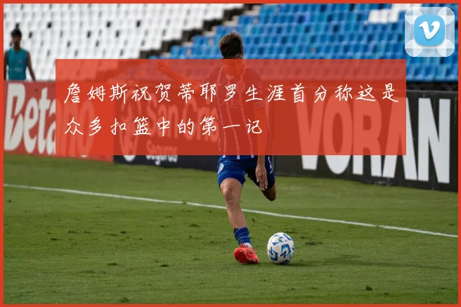 詹姆斯祝贺蒂耶罗生涯首分称这是众多扣篮中的第一记