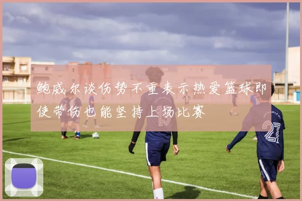 鲍威尔谈伤势不重表示热爱篮球即使带伤也能坚持上场比赛